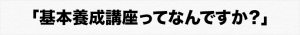 「基本養成講座ってなんですか？」